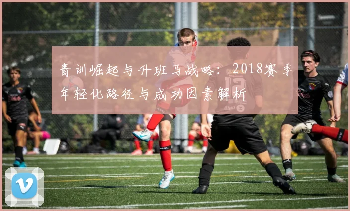 青训崛起与升班马战略：2018赛季年轻化路径与成功因素解析