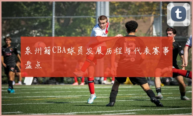 泉州籍CBA球员发展历程与代表赛事盘点