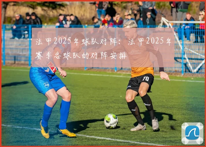 法甲2025年球队对阵：法甲2025年赛季各球队的对阵安排