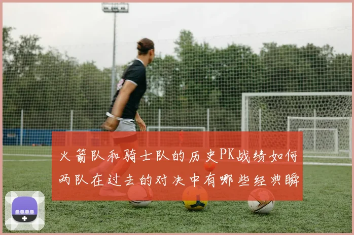 火箭队和骑士队的历史PK战绩如何两队在过去的对决中有哪些经典瞬间