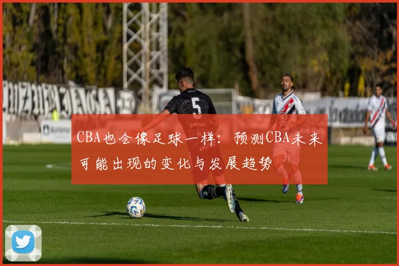CBA也会像足球一样：预测CBA未来可能出现的变化与发展趋势